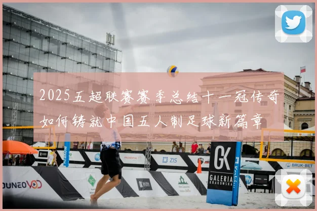 2025五超联赛赛季总结十一冠传奇如何铸就中国五人制足球新篇章