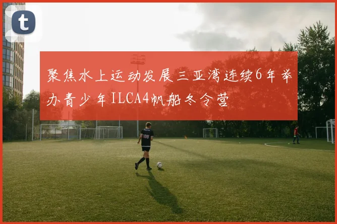 聚焦水上运动发展三亚湾连续6年举办青少年ILCA4帆船冬令营