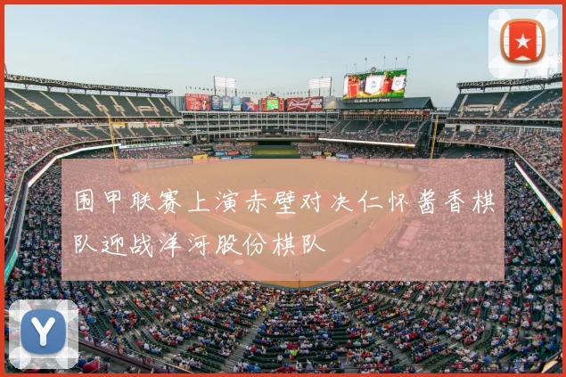 围甲联赛上演赤壁对决仁怀酱香棋队迎战洋河股份棋队