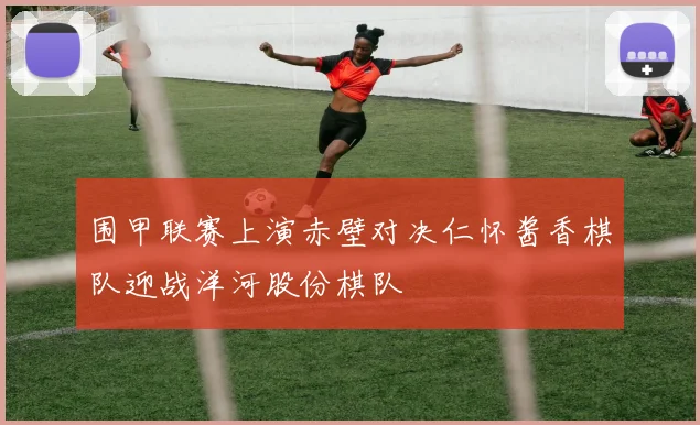 围甲联赛上演赤壁对决仁怀酱香棋队迎战洋河股份棋队