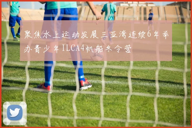 聚焦水上运动发展三亚湾连续6年举办青少年ILCA4帆船冬令营