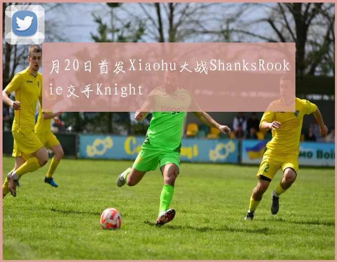 月20日首发Xiaohu大战ShanksRookie交手Knight